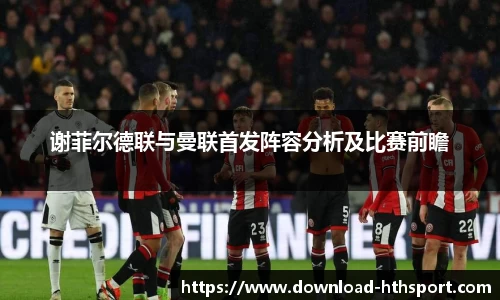 谢菲尔德联与曼联首发阵容分析及比赛前瞻